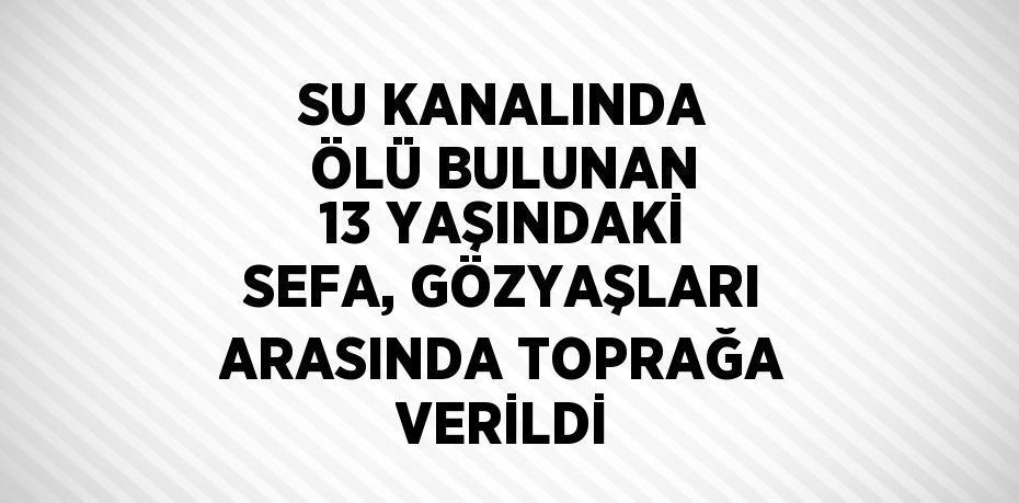 SU KANALINDA ÖLÜ BULUNAN 13 YAŞINDAKİ SEFA, GÖZYAŞLARI ARASINDA TOPRAĞA VERİLDİ