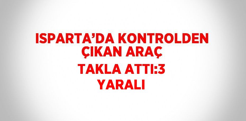 ISPARTA’DA KONTROLDEN ÇIKAN ARAÇ TAKLA ATTI:3 YARALI