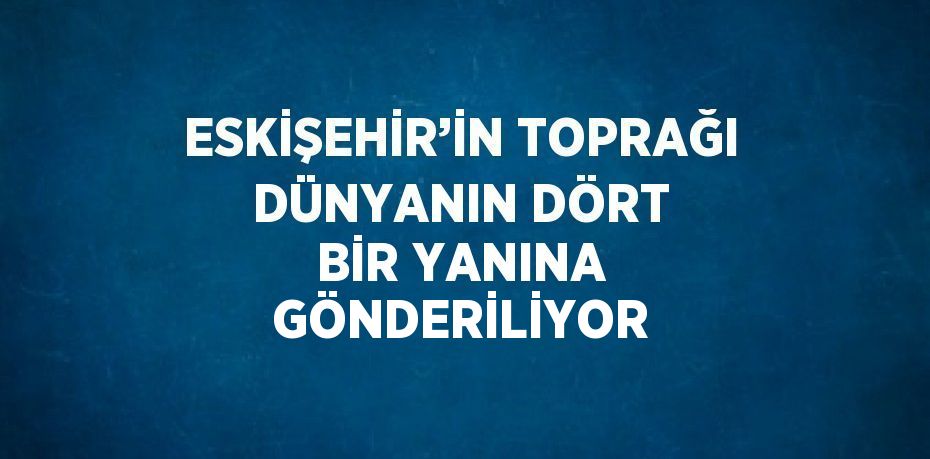 ESKİŞEHİR’İN TOPRAĞI DÜNYANIN DÖRT BİR YANINA GÖNDERİLİYOR