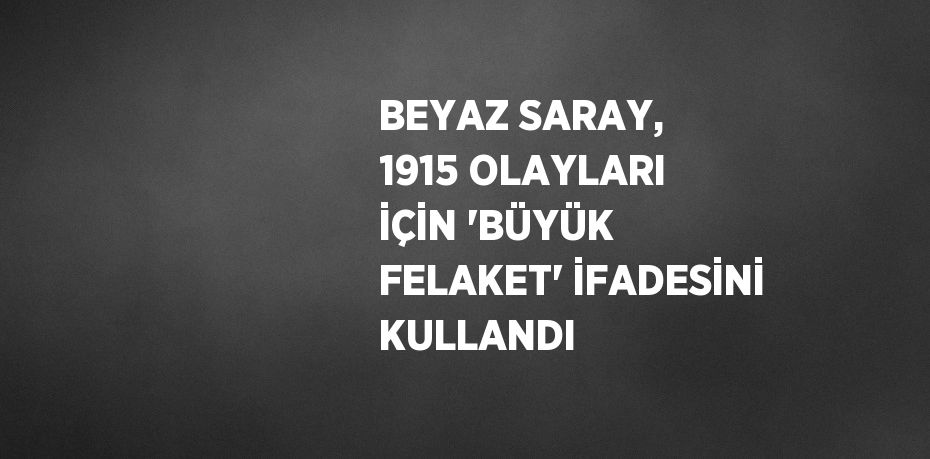 BEYAZ SARAY, 1915 OLAYLARI İÇİN 'BÜYÜK FELAKET' İFADESİNİ KULLANDI
