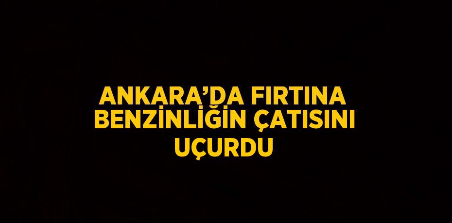 ANKARA’DA FIRTINA BENZİNLİĞİN ÇATISINI UÇURDU