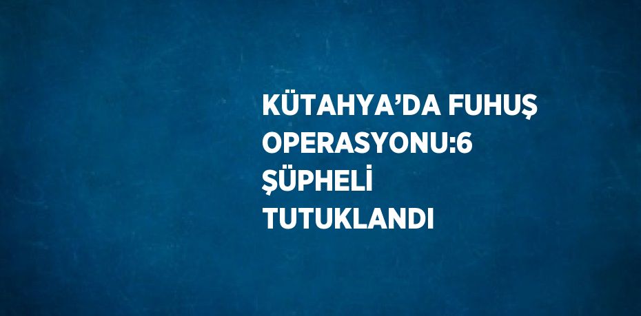 KÜTAHYA’DA FUHUŞ OPERASYONU:6 ŞÜPHELİ TUTUKLANDI
