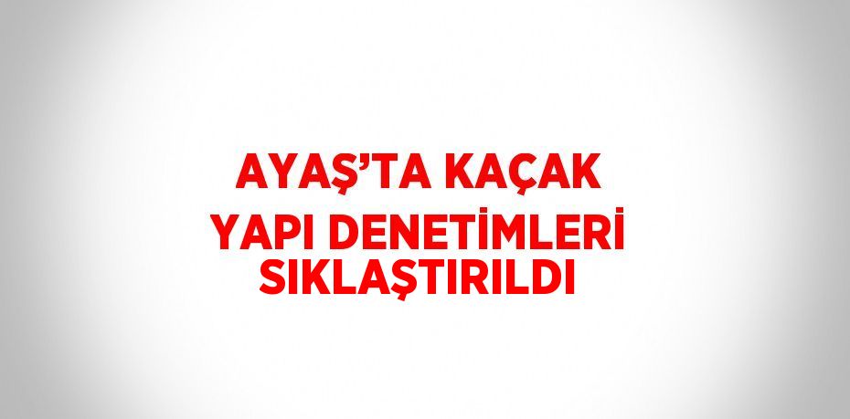 AYAŞ’TA KAÇAK YAPI DENETİMLERİ SIKLAŞTIRILDI
