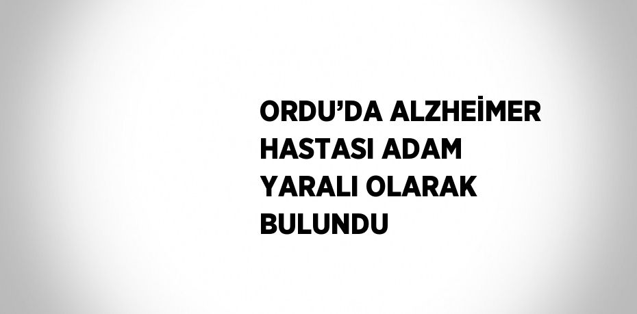ORDU’DA ALZHEİMER HASTASI ADAM YARALI OLARAK BULUNDU