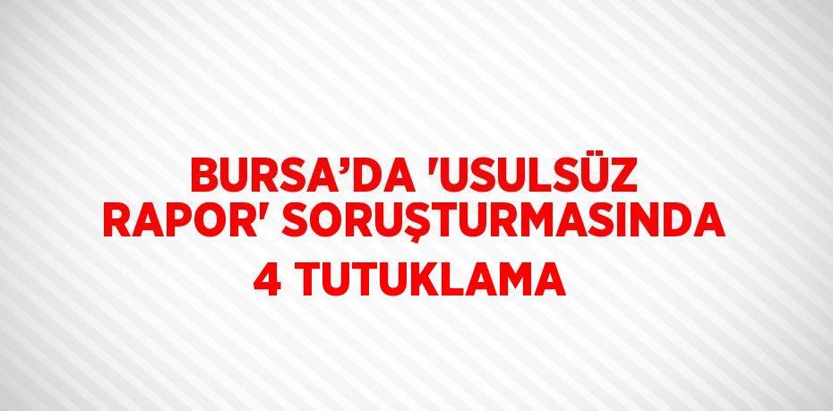 BURSA’DA 'USULSÜZ RAPOR' SORUŞTURMASINDA 4 TUTUKLAMA