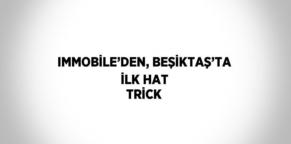 IMMOBİLE’DEN, BEŞİKTAŞ’TA İLK HAT TRİCK