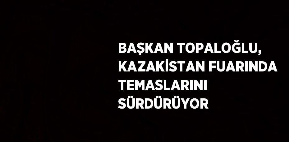 BAŞKAN TOPALOĞLU, KAZAKİSTAN FUARINDA TEMASLARINI SÜRDÜRÜYOR