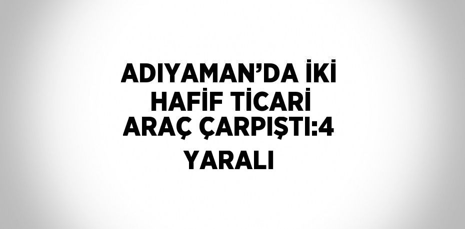 ADIYAMAN’DA İKİ HAFİF TİCARİ ARAÇ ÇARPIŞTI:4 YARALI