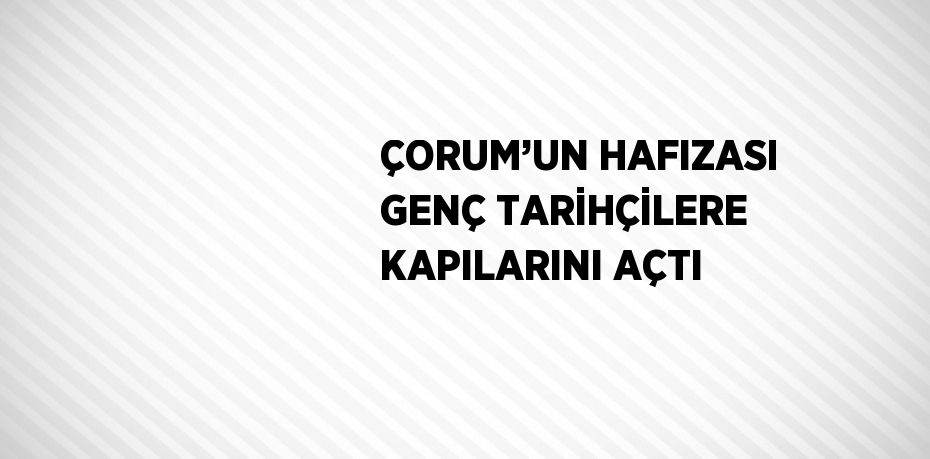 ÇORUM’UN HAFIZASI GENÇ TARİHÇİLERE KAPILARINI AÇTI