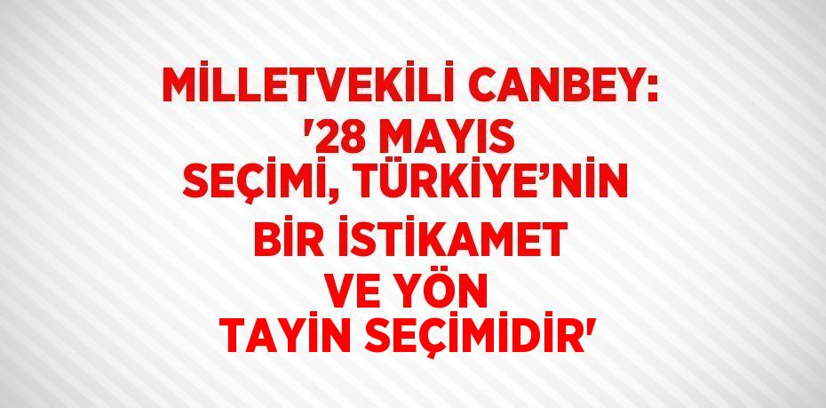 MİLLETVEKİLİ CANBEY: '28 MAYIS SEÇİMİ, TÜRKİYE’NİN BİR İSTİKAMET VE YÖN TAYİN SEÇİMİDİR'