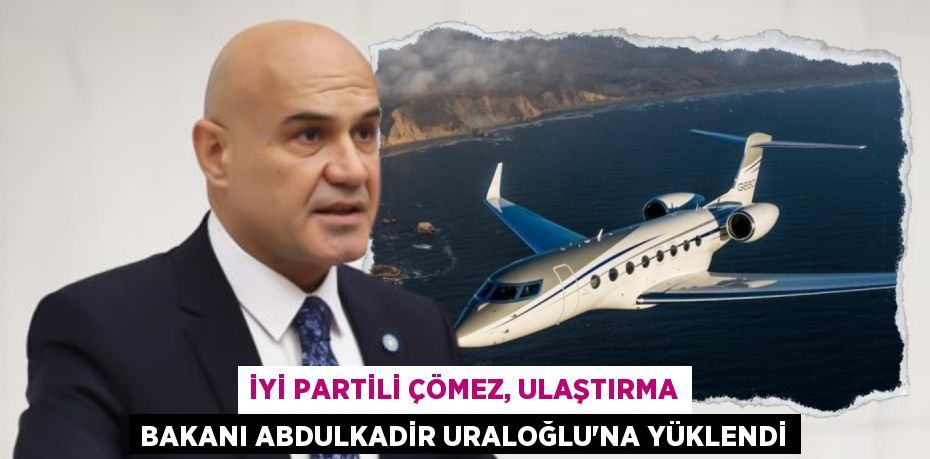 İYİ PARTİLİ ÇÖMEZ, ULAŞTIRMA BAKANI ABDULKADİR URALOĞLU’NA YÜKLENDİ