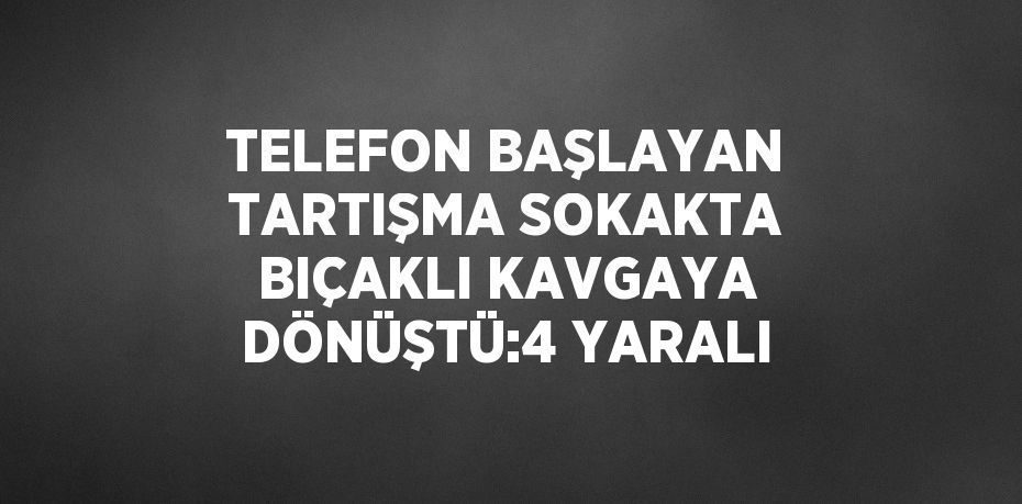 TELEFON BAŞLAYAN TARTIŞMA SOKAKTA BIÇAKLI KAVGAYA DÖNÜŞTÜ:4 YARALI