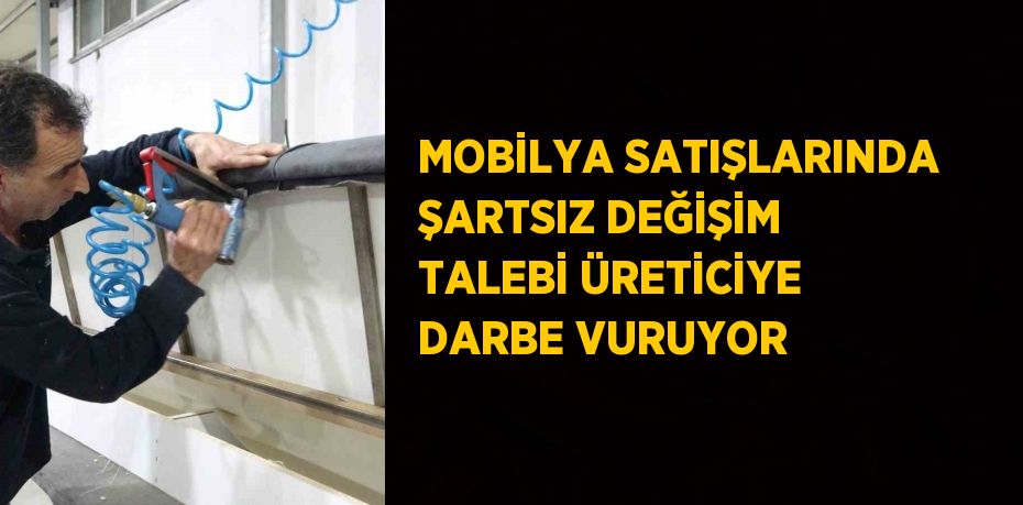 MOBİLYA SATIŞLARINDA ŞARTSIZ DEĞİŞİM TALEBİ ÜRETİCİYE DARBE VURUYOR