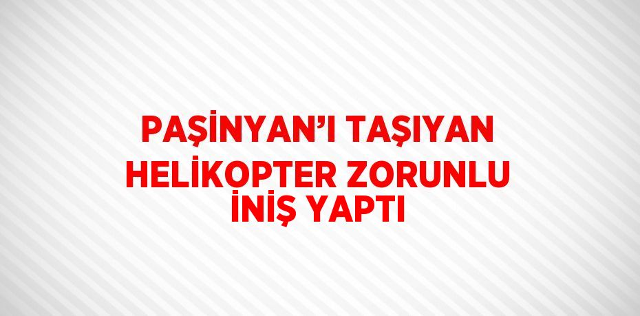 PAŞİNYAN’I TAŞIYAN HELİKOPTER ZORUNLU İNİŞ YAPTI