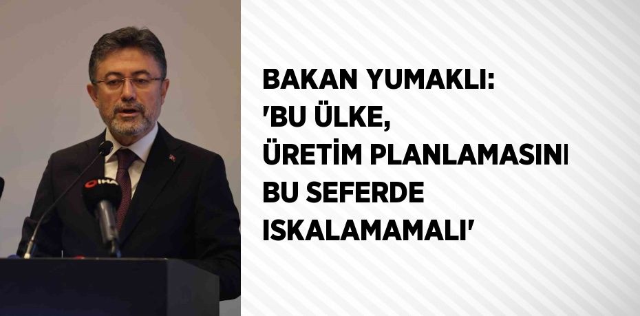 BAKAN YUMAKLI: 'BU ÜLKE, ÜRETİM PLANLAMASINI BU SEFERDE ISKALAMAMALI'