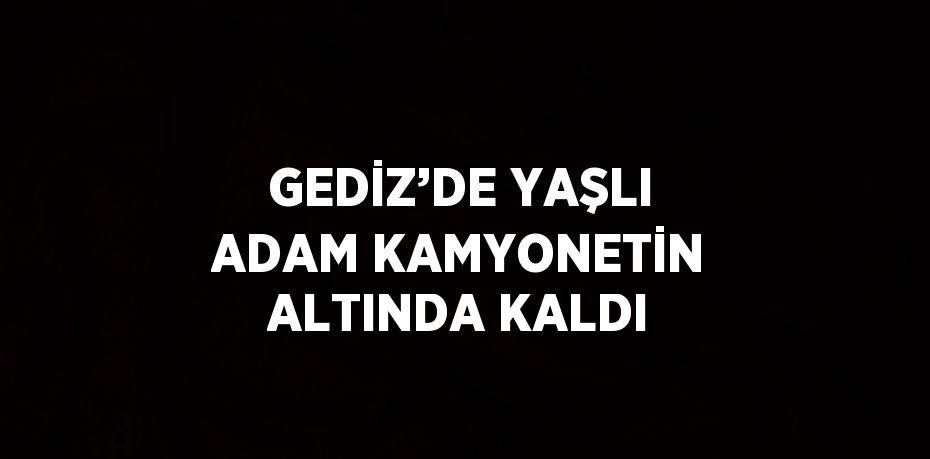 GEDİZ’DE YAŞLI ADAM KAMYONETİN ALTINDA KALDI