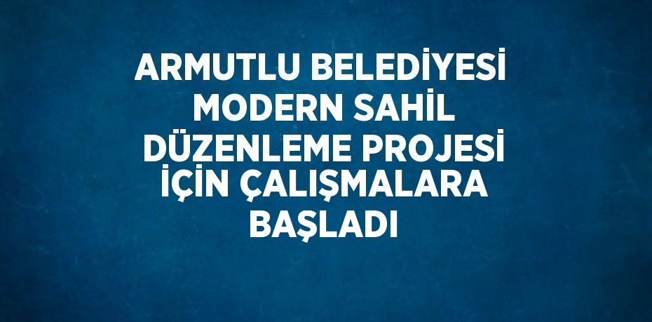 ARMUTLU BELEDİYESİ MODERN SAHİL DÜZENLEME PROJESİ İÇİN ÇALIŞMALARA BAŞLADI