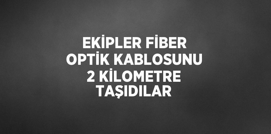 EKİPLER FİBER OPTİK KABLOSUNU 2 KİLOMETRE TAŞIDILAR