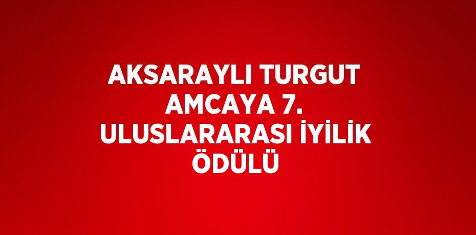 AKSARAYLI TURGUT AMCAYA 7. ULUSLARARASI İYİLİK ÖDÜLÜ