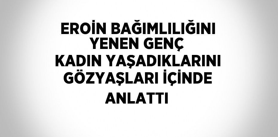 EROİN BAĞIMLILIĞINI YENEN GENÇ KADIN YAŞADIKLARINI GÖZYAŞLARI İÇİNDE ANLATTI