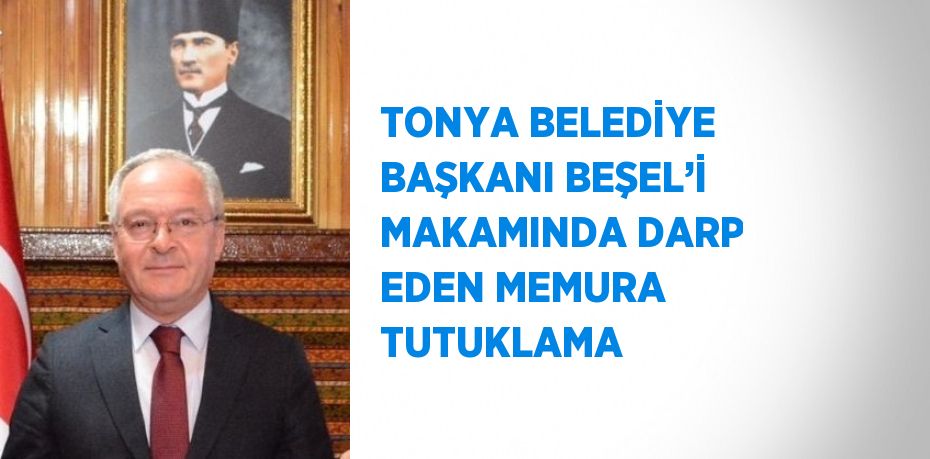 TONYA BELEDİYE BAŞKANI BEŞEL’İ MAKAMINDA DARP EDEN MEMURA TUTUKLAMA