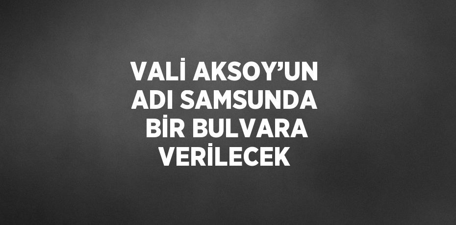 VALİ AKSOY’UN ADI SAMSUNDA BİR BULVARA VERİLECEK