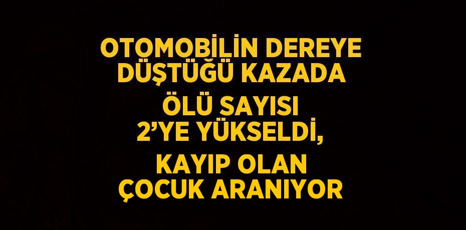 OTOMOBİLİN DEREYE DÜŞTÜĞÜ KAZADA ÖLÜ SAYISI 2’YE YÜKSELDİ, KAYIP OLAN ÇOCUK ARANIYOR