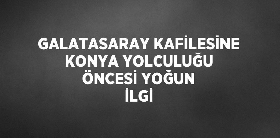 GALATASARAY KAFİLESİNE KONYA YOLCULUĞU ÖNCESİ YOĞUN İLGİ