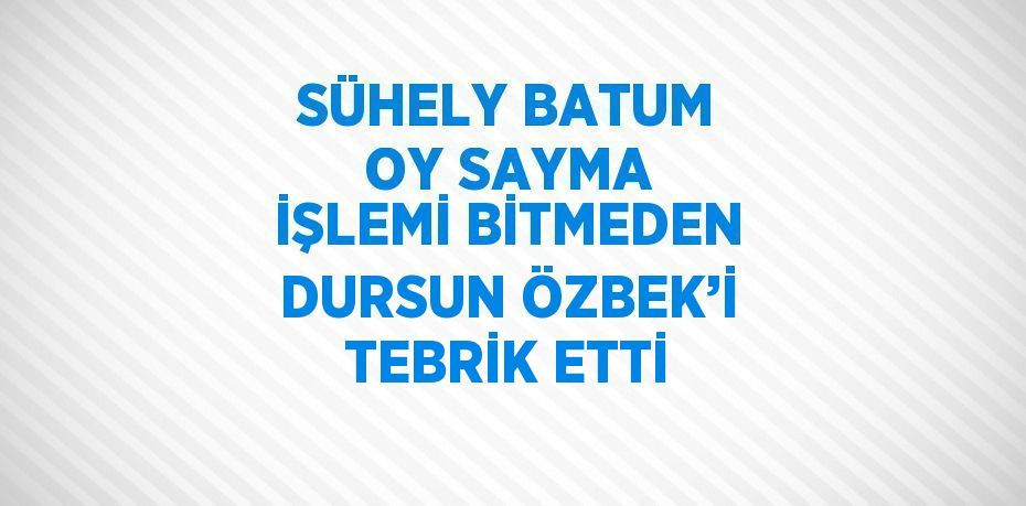 SÜHELY BATUM OY SAYMA İŞLEMİ BİTMEDEN DURSUN ÖZBEK’İ TEBRİK ETTİ