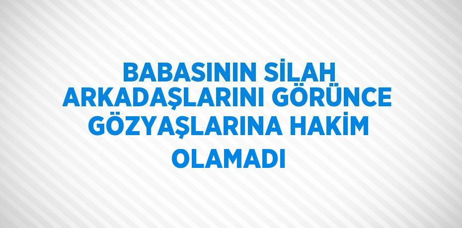 BABASININ SİLAH ARKADAŞLARINI GÖRÜNCE GÖZYAŞLARINA HAKİM OLAMADI