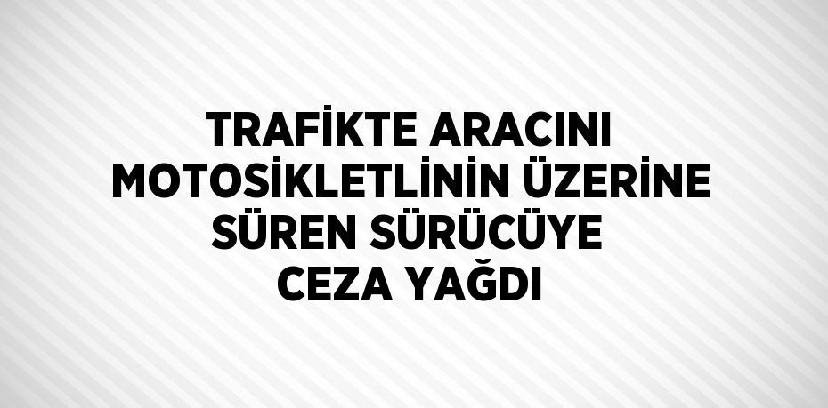 TRAFİKTE ARACINI MOTOSİKLETLİNİN ÜZERİNE SÜREN SÜRÜCÜYE CEZA YAĞDI