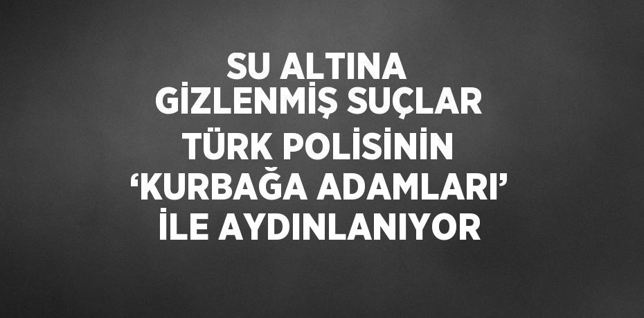 SU ALTINA GİZLENMİŞ SUÇLAR TÜRK POLİSİNİN ‘KURBAĞA ADAMLARI’ İLE AYDINLANIYOR