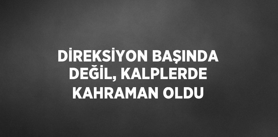 DİREKSİYON BAŞINDA DEĞİL, KALPLERDE KAHRAMAN OLDU
