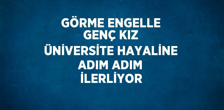 GÖRME ENGELLE GENÇ KIZ ÜNİVERSİTE HAYALİNE ADIM ADIM İLERLİYOR