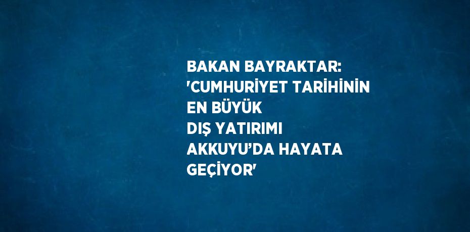 BAKAN BAYRAKTAR: 'CUMHURİYET TARİHİNİN EN BÜYÜK DIŞ YATIRIMI AKKUYU’DA HAYATA GEÇİYOR'