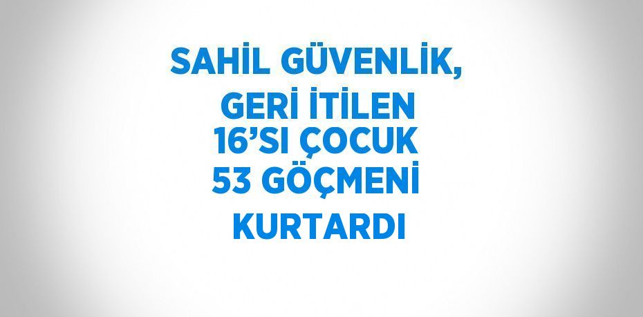 SAHİL GÜVENLİK, GERİ İTİLEN 16’SI ÇOCUK 53 GÖÇMENİ KURTARDI