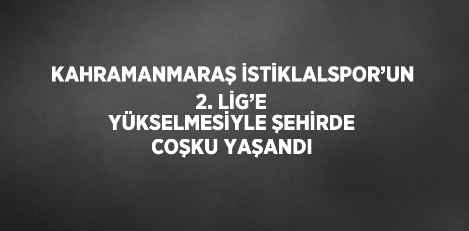KAHRAMANMARAŞ İSTİKLALSPOR’UN 2. LİG’E YÜKSELMESİYLE ŞEHİRDE COŞKU YAŞANDI