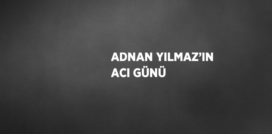 ADNAN YILMAZ’IN ACI GÜNÜ