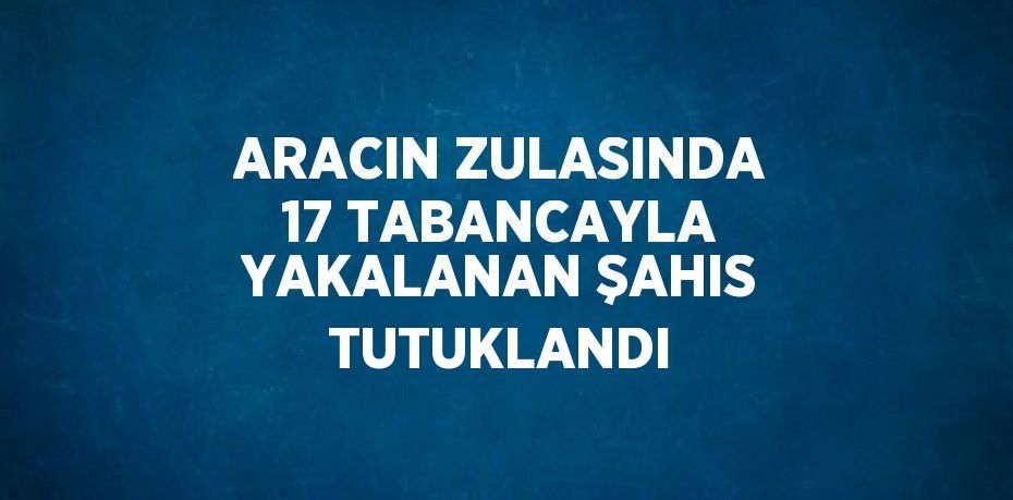 ARACIN ZULASINDA 17 TABANCAYLA YAKALANAN ŞAHIS TUTUKLANDI