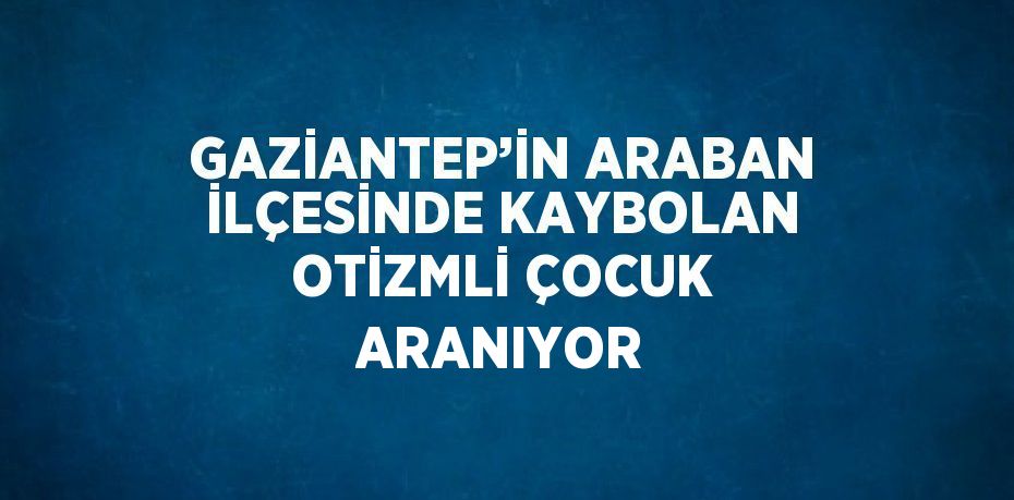 GAZİANTEP’İN ARABAN İLÇESİNDE KAYBOLAN OTİZMLİ ÇOCUK ARANIYOR