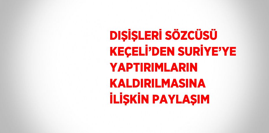 DIŞİŞLERİ SÖZCÜSÜ KEÇELİ’DEN SURİYE’YE YAPTIRIMLARIN KALDIRILMASINA İLİŞKİN PAYLAŞIM