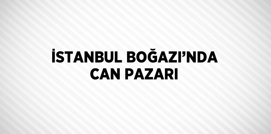 İSTANBUL BOĞAZI’NDA CAN PAZARI
