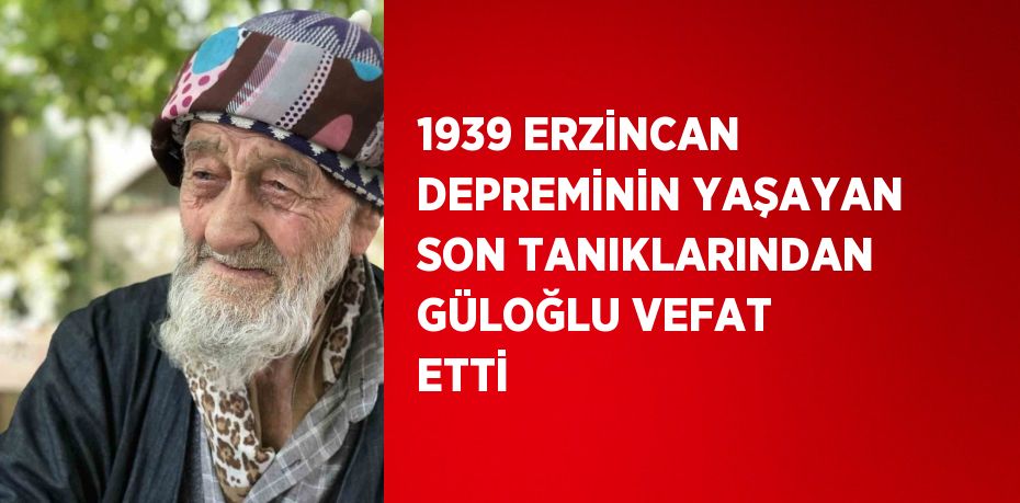 1939 ERZİNCAN DEPREMİNİN YAŞAYAN SON TANIKLARINDAN GÜLOĞLU VEFAT ETTİ
