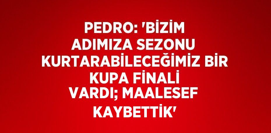 PEDRO: 'BİZİM ADIMIZA SEZONU KURTARABİLECEĞİMİZ BİR KUPA FİNALİ VARDI; MAALESEF KAYBETTİK'
