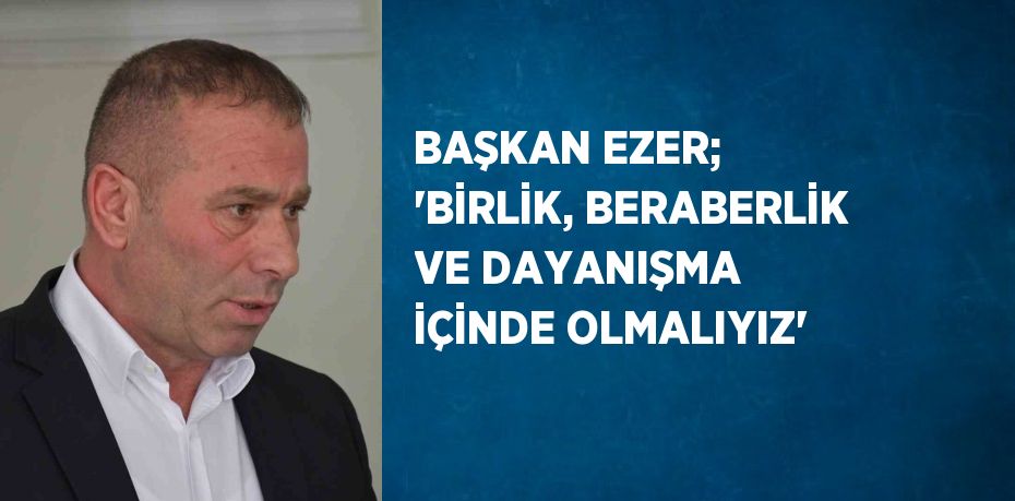 BAŞKAN EZER; 'BİRLİK, BERABERLİK VE DAYANIŞMA İÇİNDE OLMALIYIZ'