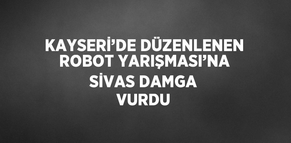 KAYSERİ’DE DÜZENLENEN ROBOT YARIŞMASI’NA SİVAS DAMGA VURDU