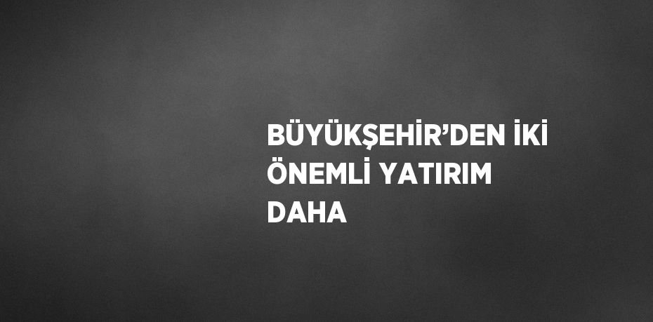 BÜYÜKŞEHİR’DEN İKİ ÖNEMLİ YATIRIM DAHA