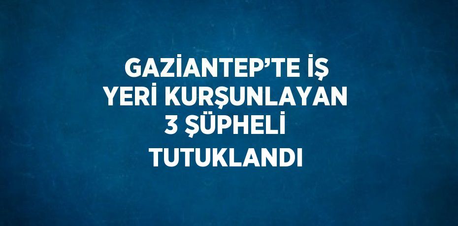 GAZİANTEP’TE İŞ YERİ KURŞUNLAYAN 3 ŞÜPHELİ TUTUKLANDI