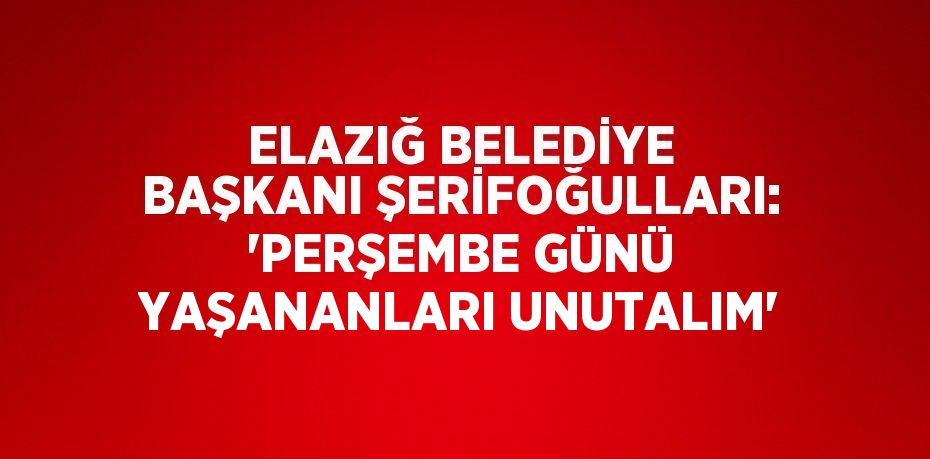 ELAZIĞ BELEDİYE BAŞKANI ŞERİFOĞULLARI: 'PERŞEMBE GÜNÜ YAŞANANLARI UNUTALIM'