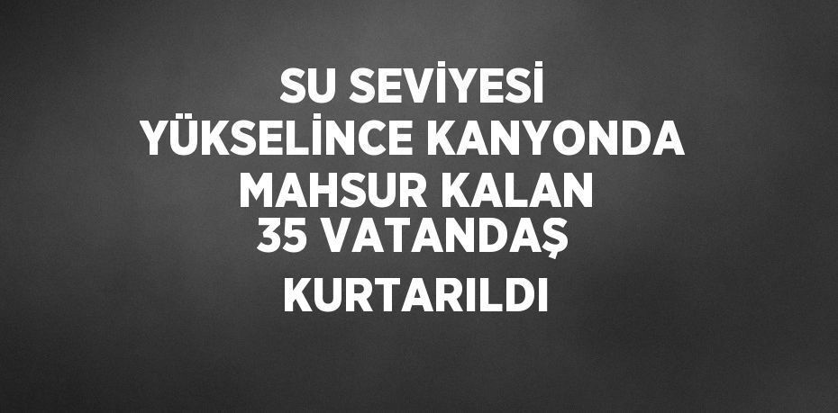 SU SEVİYESİ YÜKSELİNCE KANYONDA MAHSUR KALAN 35 VATANDAŞ KURTARILDI